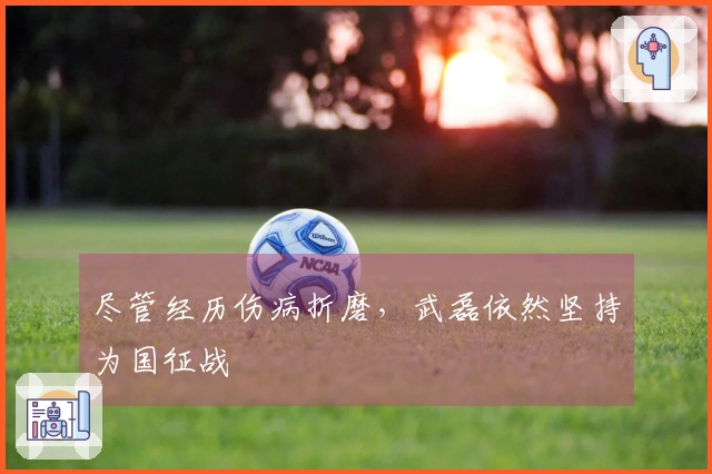 尽管经历伤病折磨，武磊依然坚持为国征战